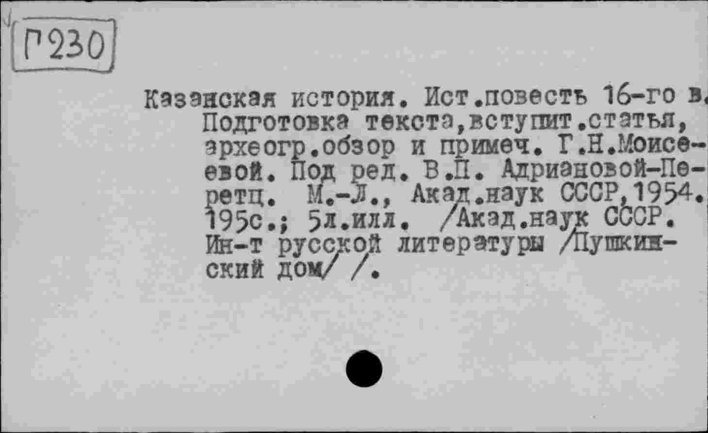 ﻿P 230і
—----—J
Казанская история. Ист.повесть 16-го в, Подготовка текста,вступит.статья, эрхеогр.обзор и примеч. Г.И.Моисеевой. Под ред. В.П. Адриановой-Пе-ретц. М.-Л., Акад.наук СССР, 1954. 195с.; 5л.илл. /Акад.наук СССР. Ш-т русской литературы /Пушкинский дом/ /.